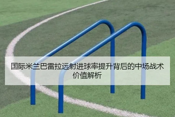 国际米兰巴雷拉远射进球率提升背后的中场战术价值解析