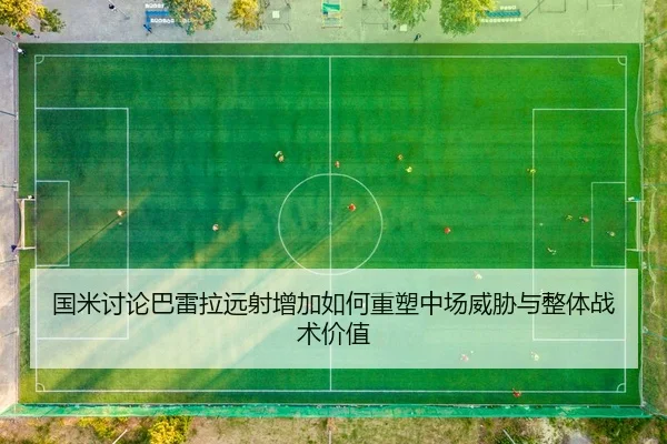 国米讨论巴雷拉远射增加如何重塑中场威胁与整体战术价值